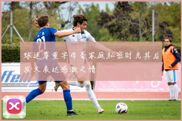 球迷尊重字母哥家庭私密时光其后发文表达感激之情