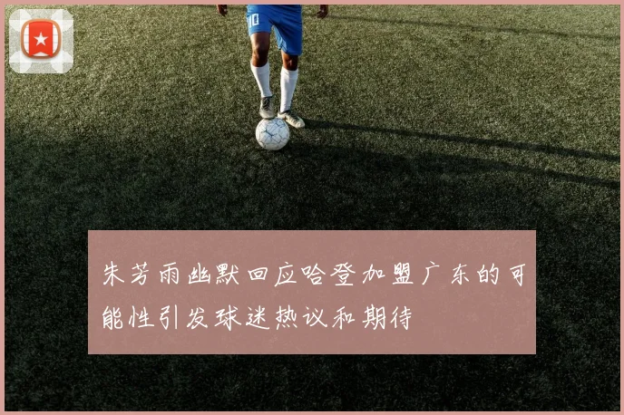 朱芳雨幽默回应哈登加盟广东的可能性引发球迷热议和期待