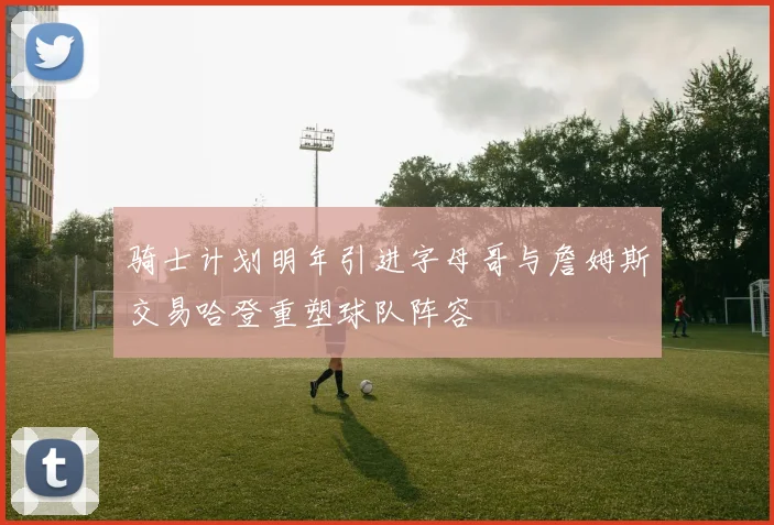 骑士计划明年引进字母哥与詹姆斯交易哈登重塑球队阵容