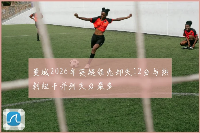曼城2026年英超领先却失12分与热刺纽卡并列失分最多