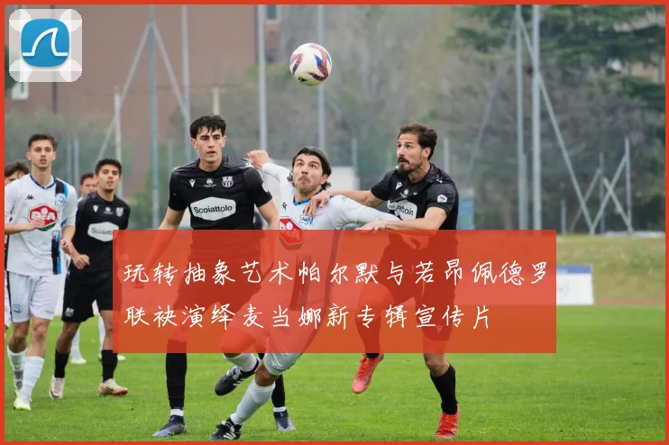 玩转抽象艺术帕尔默与若昂佩德罗联袂演绎麦当娜新专辑宣传片