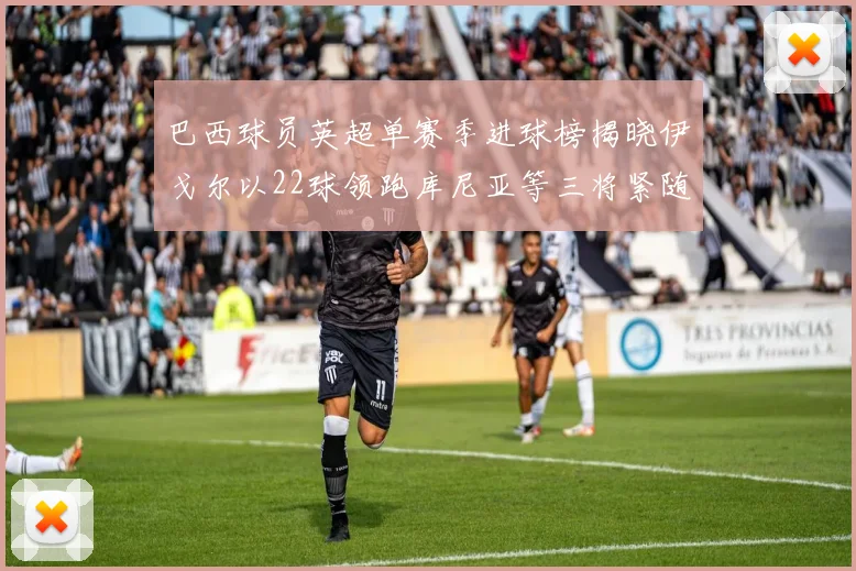 巴西球员英超单赛季进球榜揭晓伊戈尔以22球领跑库尼亚等三将紧随其后