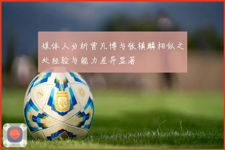 媒体人分析曾凡博与张镇麟相似之处经验与能力差异显著