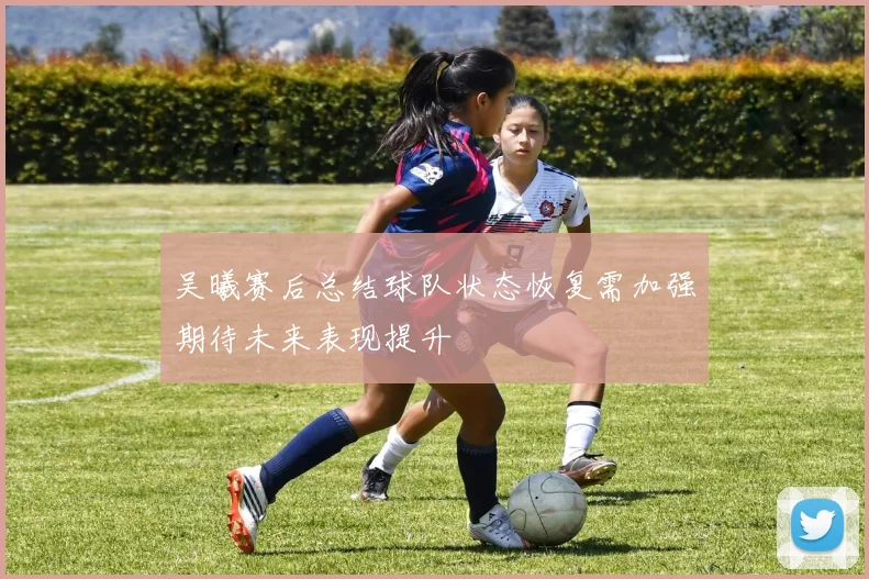 吴曦赛后总结球队状态恢复需加强期待未来表现提升