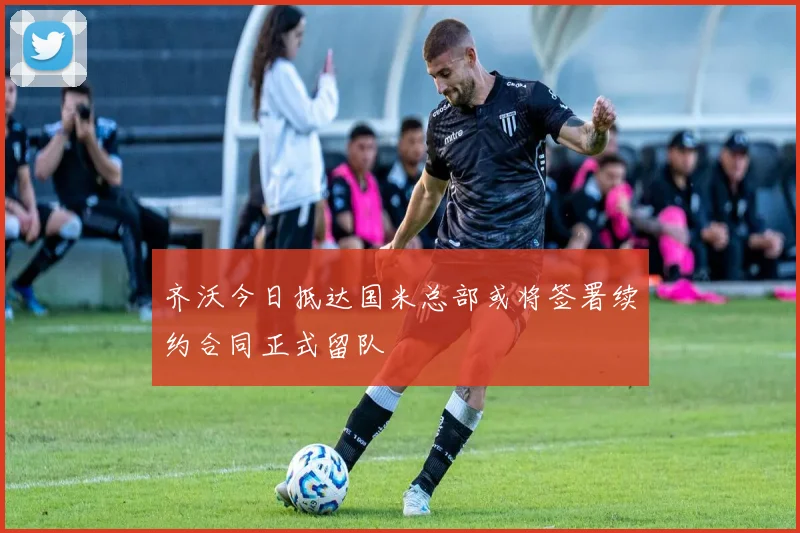 齐沃今日抵达国米总部或将签署续约合同正式留队