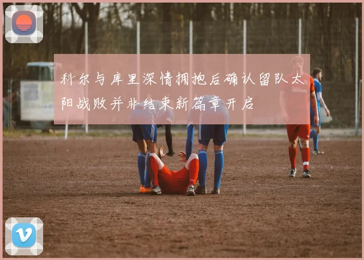 科尔与库里深情拥抱后确认留队太阳战败并非结束新篇章开启