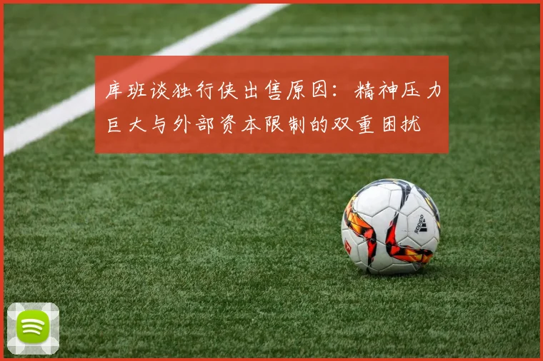 库班谈独行侠出售原因：精神压力巨大与外部资本限制的双重困扰