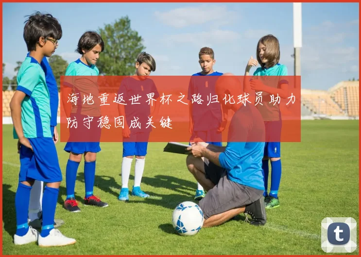 海地重返世界杯之路归化球员助力防守稳固成关键