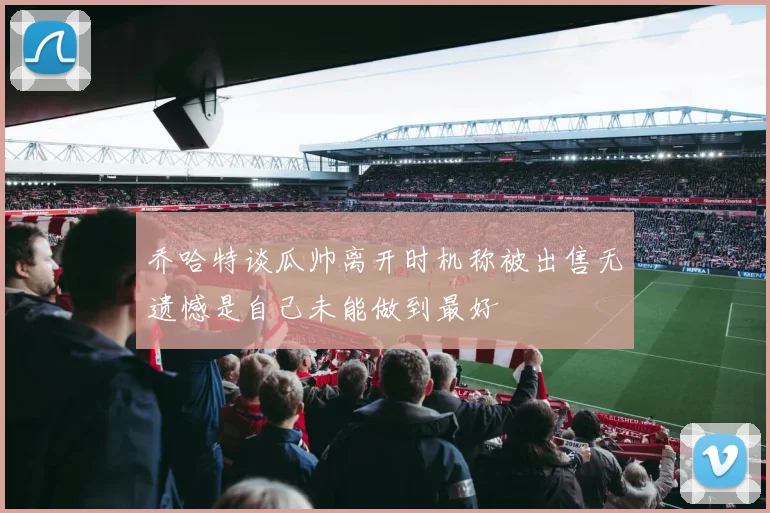 乔哈特谈瓜帅离开时机称被出售无遗憾是自己未能做到最好