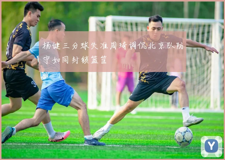 杨健三分球失准周琦调侃北京队防守如同封锁篮筐