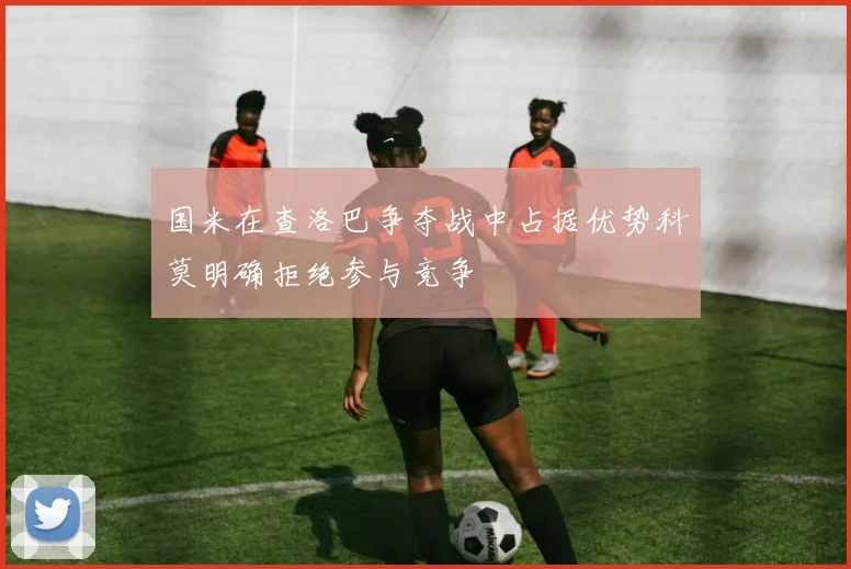 国米在查洛巴争夺战中占据优势科莫明确拒绝参与竞争