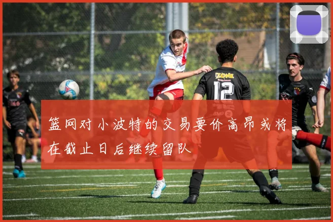 篮网对小波特的交易要价高昂或将在截止日后继续留队